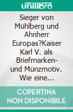 Sieger von Mühlberg und Ahnherr Europas?Kaiser Karl V. als Briefmarken- und Münzmotiv. Wie eine politische Idee sich auf Briefmarken durchsetzt. E-book. Formato EPUB ebook