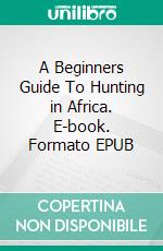 A Beginners Guide To Hunting in Africa. E-book. Formato EPUB ebook