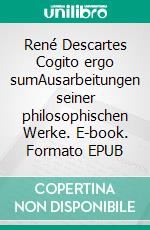 René Descartes Cogito ergo sumAusarbeitungen seiner philosophischen Werke. E-book. Formato EPUB ebook