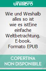 Wie und Weshalb alles so ist wie es istEine einfache Weltbetrachtung. E-book. Formato EPUB ebook