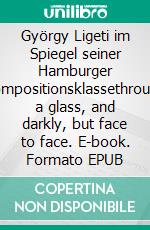 György Ligeti im Spiegel seiner Hamburger Kompositionsklassethrough a glass, and darkly, but face to face. E-book. Formato EPUB ebook