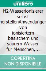 H2-Wasserionisierer selbst herstellenAnwendungen von ionisiertem basischem und saurem Wasser für Menschen, Tiere, Pflanzen, Haushalt. E-book. Formato EPUB ebook