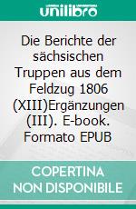 Die Berichte der sächsischen Truppen aus dem Feldzug 1806 (XIII)Ergänzungen (III). E-book. Formato EPUB ebook