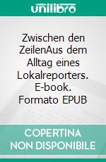 Zwischen den ZeilenAus dem Alltag eines Lokalreporters. E-book. Formato EPUB ebook