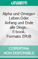 Alpha und Omega= Leben.Oder Anfang und Ende alle Dinge.. E-book. Formato EPUB ebook