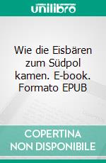 Wie die Eisbären zum Südpol kamen. E-book. Formato EPUB ebook