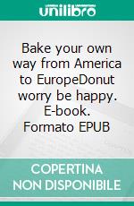 Bake your own way from America to EuropeDonut worry be happy. E-book. Formato EPUB ebook