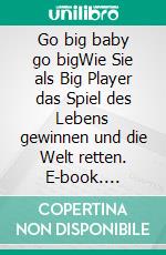 Go big baby go bigWie Sie als Big Player das Spiel des Lebens gewinnen und die Welt retten. E-book. Formato EPUB ebook