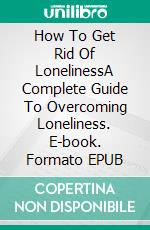 How To Get Rid Of LonelinessA Complete Guide To Overcoming Loneliness. E-book. Formato EPUB ebook