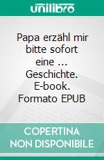 Papa erzähl mir bitte sofort eine ... Geschichte. E-book. Formato EPUB ebook
