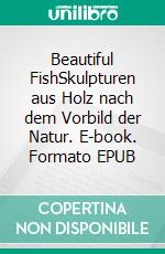 Beautiful FishSkulpturen aus Holz nach dem Vorbild der Natur. E-book. Formato EPUB ebook