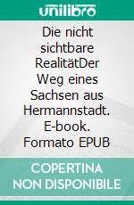 Die nicht sichtbare RealitätDer Weg eines Sachsen aus Hermannstadt. E-book. Formato EPUB ebook
