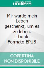 Mir wurde mein Leben geschenkt, um es zu leben. E-book. Formato EPUB ebook