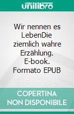 Wir nennen es LebenDie ziemlich wahre Erzählung. E-book. Formato EPUB ebook
