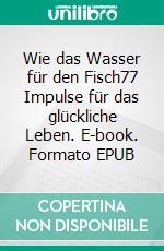 Wie das Wasser für den Fisch77 Impulse für das glückliche Leben. E-book. Formato EPUB ebook