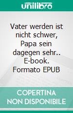 Vater werden ist nicht schwer, Papa sein dagegen sehr.. E-book. Formato EPUB ebook