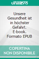 Unsere Gesundheit ist in höchster Gefahr!. E-book. Formato EPUB ebook
