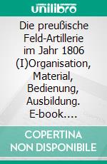 Die preußische Feld-Artillerie im Jahr 1806 (I)Organisation, Material, Bedienung, Ausbildung. E-book. Formato EPUB ebook