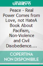 Peace - Real Power Comes from Love, not HateA Book About Pacifism, Non-Violence and Civil Disobedience. E-book. Formato EPUB ebook