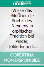 Wisse das BildÜber die Poetik des Nennens in orphischer Tradition bei Pindar, Hölderlin und Rilke, ausgehend von der Bildwelt und Sprechweise im Ostrakon-Gedicht der Sappho. E-book. Formato EPUB ebook