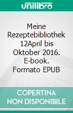 Meine Rezeptebibliothek 12April bis Oktober 2016. E-book. Formato EPUB ebook