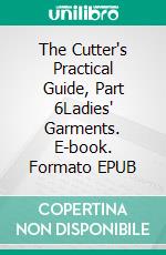 The Cutter's Practical Guide, Part 6Ladies' Garments. E-book. Formato EPUB ebook