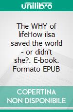 The WHY of lifeHow ilsa saved the world - or didn't she?. E-book. Formato EPUB ebook
