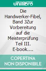 Die Handwerker-Fibel, Band 3Zur Vorbereitung auf die Meisterprüfung Teil III. E-book. Formato EPUB ebook