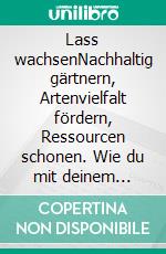 Lass wachsen!Nachhaltig gärtnern, Artenvielfalt fördern, Ressourcen schonen. Wie du mit deinem Garten die Welt retten kannst. Erprobte Ideen zur Gartengestaltung - naturnah und klimafreundlich. E-book. Formato PDF ebook