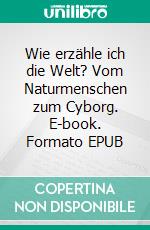 Wie erzähle ich die Welt? Vom Naturmenschen zum Cyborg. E-book. Formato EPUB ebook