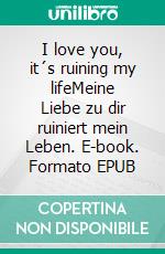 I love you, it´s ruining my lifeMeine Liebe zu dir ruiniert mein Leben. E-book. Formato EPUB ebook