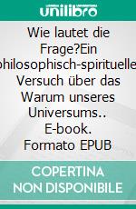 Wie lautet die Frage?Ein philosophisch-spiritueller Versuch über das Warum unseres Universums.. E-book. Formato EPUB ebook