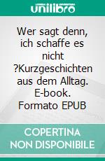 Wer sagt denn, ich schaffe es nicht ?Kurzgeschichten aus dem Alltag. E-book. Formato EPUB ebook