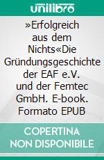 »Erfolgreich aus dem Nichts«Die Gründungsgeschichte der EAF e.V. und der Femtec GmbH. E-book. Formato EPUB ebook