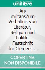 Ars militansZum Verhältnis von Literatur, Religion und Politik. Festschrift für Clemens Pornschlegel. E-book. Formato PDF ebook