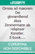 Omnia ad maiorem Dei gloriamBernd Alois Zimmermann als religiöser Künstler. E-book. Formato PDF ebook