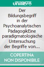 Der Bildungsbegriff in der Psychoanalytischen PädagogikEine paradigmatologische Untersuchung der Begriffe von „Bildung“ anhand von ausgewählten psychoanalytisch-pädagogischen Texten. E-book. Formato PDF ebook