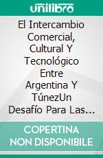 El Intercambio Comercial, Cultural Y Tecnológico Entre Argentina Y TúnezUn Desafío Para Las Relaciones Sur-Sur. E-book. Formato PDF ebook