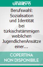 Berufswahl: Sozialisation und Identität bei türkischstämmigen weiblichen JugendlichenAnsätze einer Lebenswelt- und Ressourcenorientierten Sozialen Arbeit. E-book. Formato PDF ebook