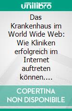 Das Krankenhaus im World Wide Web: Wie Kliniken erfolgreich im Internet auftreten können. E-book. Formato PDF ebook