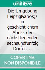 Die Umgebung Leipzig's in geschichtlichem Abriss der nächstliegenden sechsundfünfzig Dörfer. E-book. Formato EPUB ebook di Otto Moser