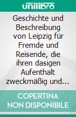 Geschichte und Beschreibung von Leipzig für Fremde und Reisende, die ihren dasigen Aufenthalt zweckmäßig und angenehm benutzen wollen. [1800]. E-book. Formato EPUB ebook
