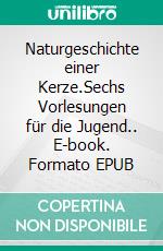 Naturgeschichte einer Kerze.Sechs Vorlesungen für die Jugend.. E-book. Formato EPUB ebook di Michael Faraday