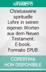 Christusseine spirituelle Lehre in seinen eigenen Worten aus dem Neuen Testament. E-book. Formato EPUB ebook di Harry Eilenstein