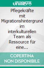 Pflegekräfte mit Migrationshintergrund im interkulturellen Team als Ressource für eine erfolgreiche kultursensible Altenpflege. E-book. Formato PDF ebook