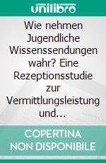 Wie nehmen Jugendliche Wissenssendungen wahr? Eine Rezeptionsstudie zur Vermittlungsleistung und Attraktivität von Wissenssendungen im deutschen Fernsehen. E-book. Formato PDF ebook di Claudia Maier