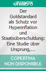 Der Goldstandard als Schutz vor Hyperinflation und Staatsüberschuldung: Eine Studie über Ursprung, Wirkung und die Potenziale von Sachgeld. E-book. Formato PDF ebook