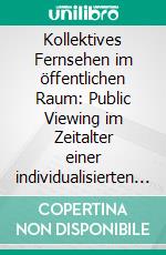 Kollektives Fernsehen im öffentlichen Raum: Public Viewing im Zeitalter einer individualisierten Gesellschaft. E-book. Formato PDF ebook di Sören Berkowicz