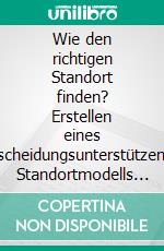 Wie den richtigen Standort finden? Erstellen eines  Entscheidungsunterstützenden Standortmodells unter Berücksichtigung globaler Standortfaktoren. E-book. Formato PDF ebook