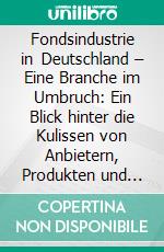 Fondsindustrie in Deutschland – Eine Branche im Umbruch: Ein Blick hinter die Kulissen von Anbietern, Produkten und Nachfragern. E-book. Formato PDF ebook